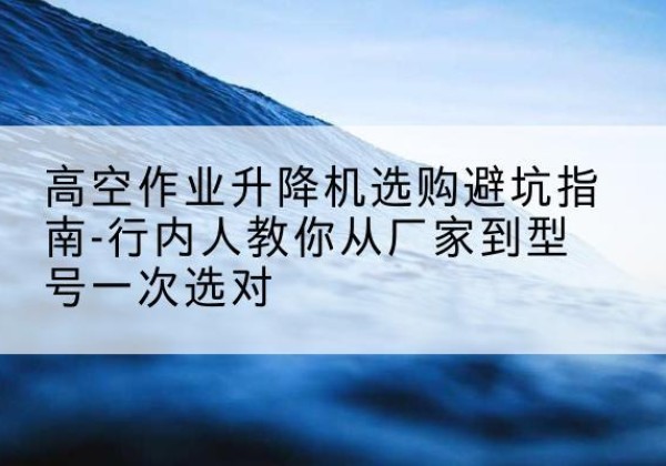 涉县升降平台厂家-高空作业升降机选购避坑指南-行内人教你从厂家到型号一次选对