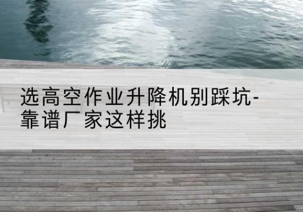 涉县剪叉式升降机厂家-选高空作业升降机别踩坑-靠谱厂家这样挑