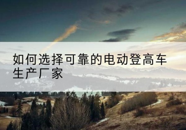 涉县电动登高车厂家-如何选择可靠的电动登高车生产厂家