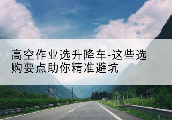 涉县升降车厂家-高空作业选升降车-这些选购要点助你*避坑