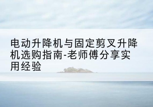 涉县电动升降机怎么选-电动升降机与固定剪叉升降机选购指南-老师傅分享实用经验