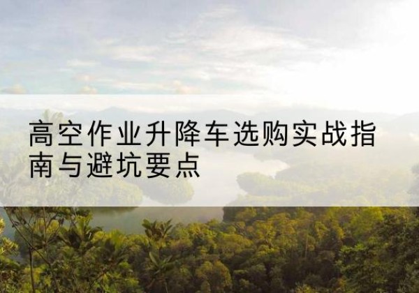 涉县升降车怎么选-高空作业升降车选购实战指南与避坑要点