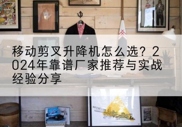 涉县升降平台厂家推荐-移动剪叉升降机怎么选？2024年靠谱厂家推荐与实战经验分享